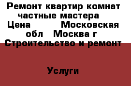 Ремонт квартир,комнат,частные мастера. › Цена ­ 500 - Московская обл., Москва г. Строительство и ремонт » Услуги   . Московская обл.